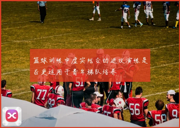 篮球训练中虚实结合的进攻演练是否更适用于青年梯队培养