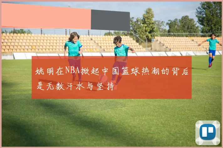 姚明在NBA掀起中国篮球热潮的背后是无数汗水与坚持