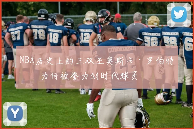NBA历史上的三双王奥斯卡·罗伯特森为何被誉为划时代球员