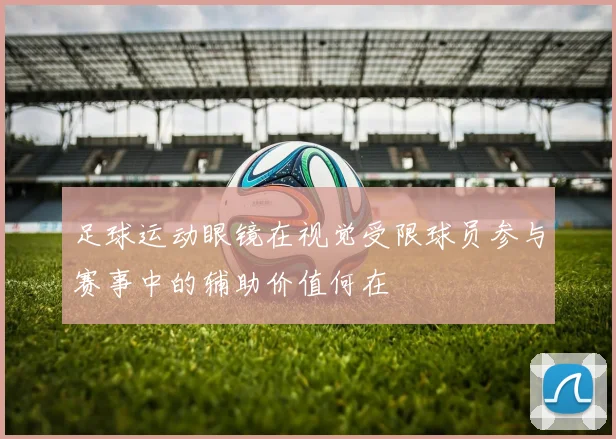 足球运动眼镜在视觉受限球员参与赛事中的辅助价值何在